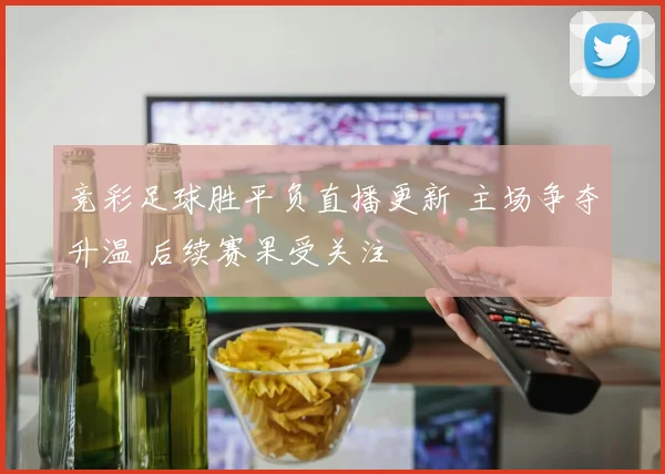 竞彩足球胜平负直播更新 主场争夺升温 后续赛果受关注