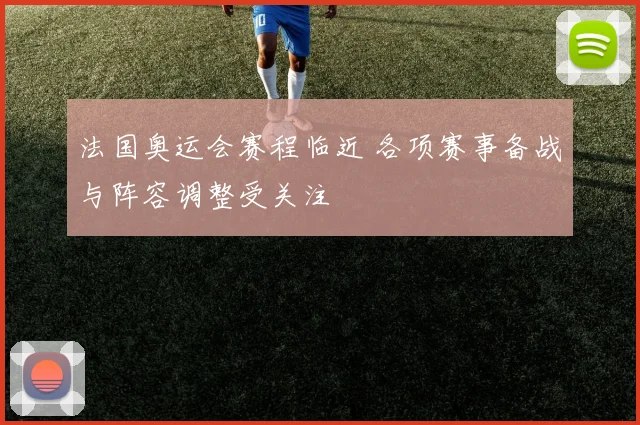 法国奥运会赛程临近 各项赛事备战与阵容调整受关注