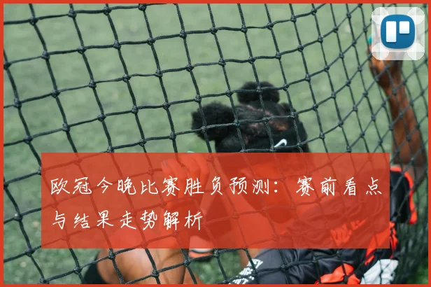 欧冠今晚比赛胜负预测：赛前看点与结果走势解析