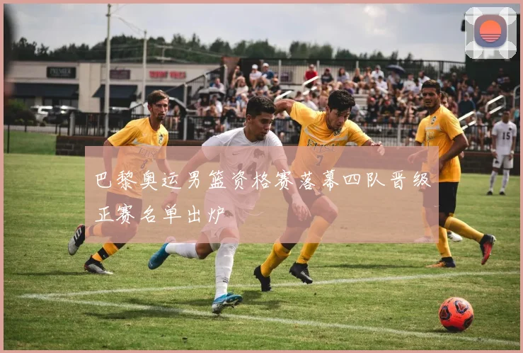 巴黎奥运男篮资格赛落幕四队晋级正赛名单出炉