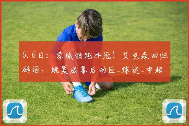 6.6日：蓉城领跑冲冠！艾克森回归辟谣，姚夏成幕后功臣_球迷_中超_杨明洋