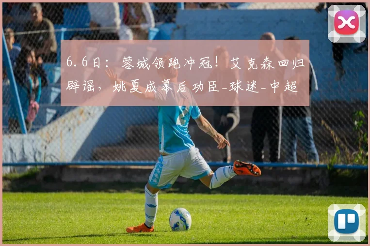 6.6日:蓉城领跑冲冠!艾克森回归辟谣,姚夏成幕后功臣_球迷_中超_杨明洋