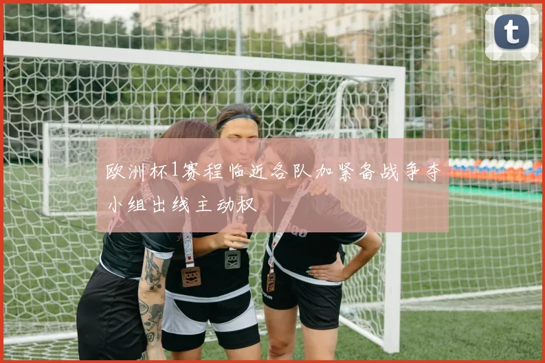 欧洲杯1赛程临近各队加紧备战争夺小组出线主动权