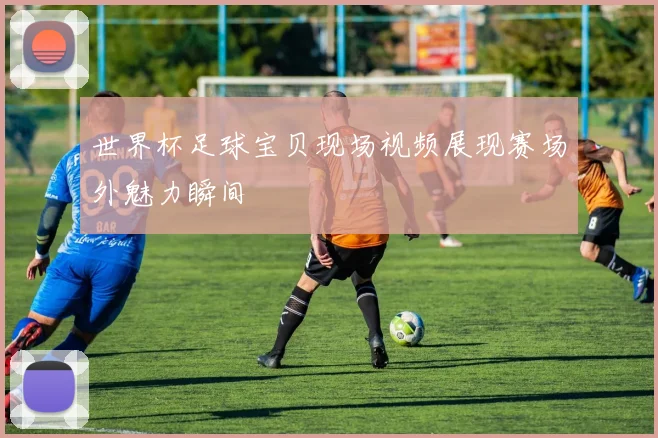 世界杯足球宝贝现场视频展现赛场外魅力瞬间