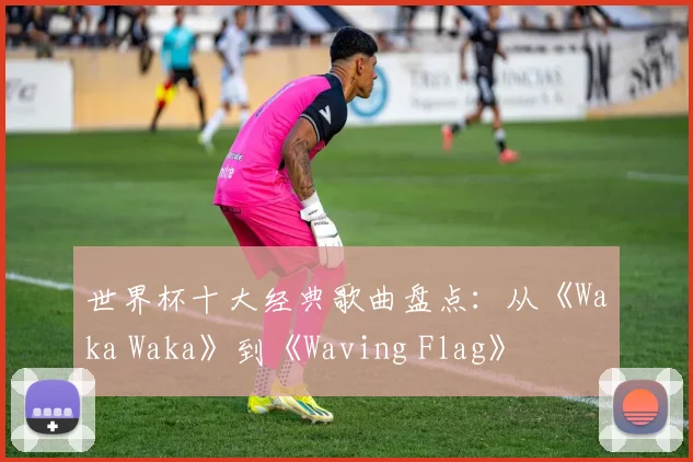 世界杯十大经典歌曲盘点:从《Waka Waka》到《Waving Flag》