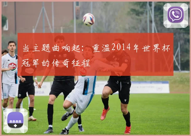 当主题曲响起：重温2014年世界杯冠军的传奇征程