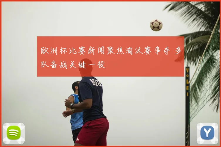 欧洲杯比赛新闻聚焦淘汰赛争夺 多队备战关键一役