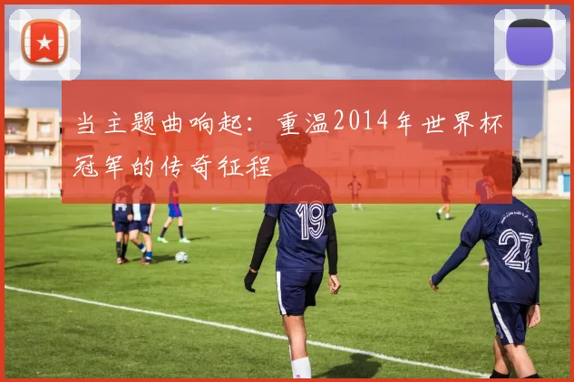 当主题曲响起:重温2014年世界杯冠军的传奇征程