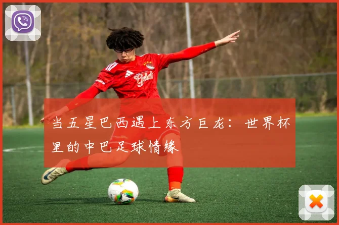 当五星巴西遇上东方巨龙:世界杯里的中巴足球情缘