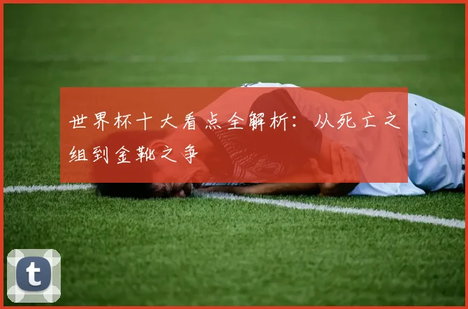 世界杯十大看点全解析：从死亡之组到金靴之争